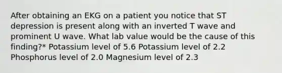 After obtaining an EKG on a patient you notice that ST depression is present along with an inverted T wave and prominent U wave. What lab value would be the cause of this finding?* Potassium level of 5.6 Potassium level of 2.2 Phosphorus level of 2.0 Magnesium level of 2.3