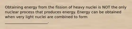 Obtaining energy from the fission of heavy nuclei is NOT the only nuclear process that produces energy. Energy can be obtained when very light nuclei are combined to form _______________________.