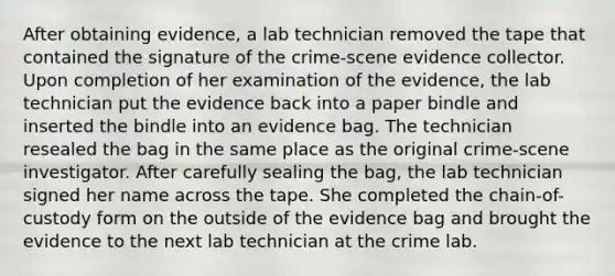 After obtaining evidence, a lab technician removed the tape that contained the signature of the crime-scene evidence collector. Upon completion of her examination of the evidence, the lab technician put the evidence back into a paper bindle and inserted the bindle into an evidence bag. The technician resealed the bag in the same place as the original crime-scene investigator. After carefully sealing the bag, the lab technician signed her name across the tape. She completed the chain-of-custody form on the outside of the evidence bag and brought the evidence to the next lab technician at the crime lab.