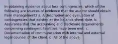 In obtaining evidence about loss contingencies, which of the following are sources of evidence that the auditor should obtain from management? a. A description and evaluation of contingencies that existed at the balance sheet date. b. Assurance that the accounting and disclosure requirements concerning contingent liabilities have been met. c. Documentation of communication with internal and external legal counsel of the client. d. All of the above.