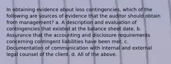 In obtaining evidence about loss contingencies, which of the following are sources of evidence that the auditor should obtain from management? a. A description and evaluation of contingencies that existed at the balance sheet date. b. Assurance that the accounting and disclosure requirements concerning contingent liabilities have been met. c. Documentation of communication with internal and external legal counsel of the client. d. All of the above.