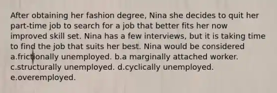 After obtaining her fashion degree, Nina she decides to quit her part-time job to search for a job that better fits her now improved skill set. Nina has a few interviews, but it is taking time to find the job that suits her best. Nina would be considered a.frictionally unemployed. b.a marginally attached worker. c.structurally unemployed. d.cyclically unemployed. e.overemployed.