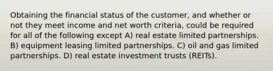 Obtaining the financial status of the customer, and whether or not they meet income and net worth criteria, could be required for all of the following except A) real estate limited partnerships. B) equipment leasing limited partnerships. C) oil and gas limited partnerships. D) real estate investment trusts (REITs).