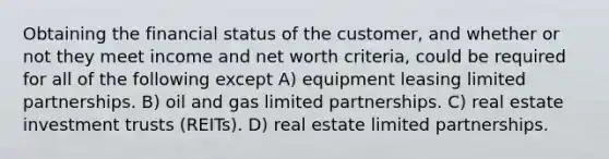 Obtaining the financial status of the customer, and whether or not they meet income and net worth criteria, could be required for all of the following except A) equipment leasing limited partnerships. B) oil and gas limited partnerships. C) real estate investment trusts (REITs). D) real estate limited partnerships.