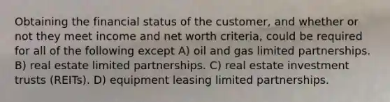 Obtaining the financial status of the customer, and whether or not they meet income and net worth criteria, could be required for all of the following except A) oil and gas limited partnerships. B) real estate limited partnerships. C) real estate investment trusts (REITs). D) equipment leasing limited partnerships.