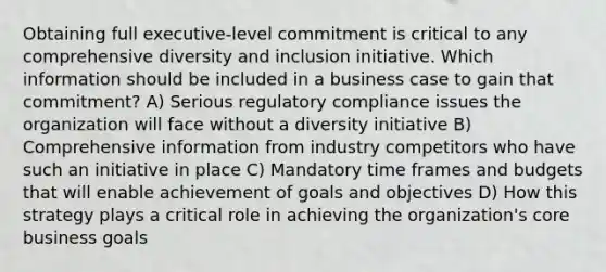 Obtaining full executive-level commitment is critical to any comprehensive diversity and inclusion initiative. Which information should be included in a business case to gain that commitment? A) Serious regulatory compliance issues the organization will face without a diversity initiative B) Comprehensive information from industry competitors who have such an initiative in place C) Mandatory time frames and budgets that will enable achievement of goals and objectives D) How this strategy plays a critical role in achieving the organization's core business goals