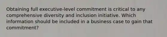 Obtaining full executive-level commitment is critical to any comprehensive diversity and inclusion initiative. Which information should be included in a business case to gain that commitment?