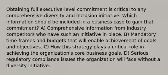 Obtaining full executive-level commitment is critical to any comprehensive diversity and inclusion initiative. Which information should be included in a business case to gain that commitment? A) Comprehensive information from industry competitors who have such an initiative in place. B) Mandatory time frames and budgets that will enable achievement of goals and objectives. C) How this strategy plays a critical role in achieving the organization's core business goals. D) Serious regulatory compliance issues the organization will face without a diversity initiative.