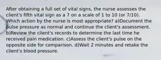 After obtaining a full set of vital signs, the nurse assesses the client's fifth vital sign as a 7 on a scale of 1 to 10 (or 7/10). Which action by the nurse is most appropriate? a)Document the pulse pressure as normal and continue the client's assessment. b)Review the client's records to determine the last time he received pain medication. c)Assess the client's pulse on the opposite side for comparison. d)Wait 2 minutes and retake the client's blood pressure.