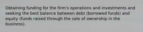 Obtaining funding for the firm's operations and investments and seeking the best balance between debt (borrowed funds) and equity (funds raised through the sale of ownership in the business).