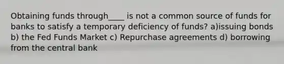 Obtaining funds through____ is not a common source of funds for banks to satisfy a temporary deficiency of funds? a)issuing bonds b) the Fed Funds Market c) Repurchase agreements d) borrowing from the central bank