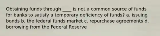 Obtaining funds through ____ is not a common source of funds for banks to satisfy a temporary deficiency of funds? a. issuing bonds b. the federal funds market c. repurchase agreements d. borrowing from the Federal Reserve