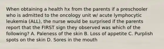 When obtaining a health hx from the parents if a preschooler who is admitted to the oncology unit w/ acute lymphocytic leukemia (ALL), the nurse would be surprised if the parents report that the FIRST sign they observed was which of the following? A. Paleness of the skin B. Loss of appetite C. Purplish spots on the skin D. Sores in the mouth