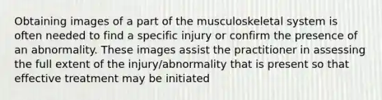 Obtaining images of a part of the musculoskeletal system is often needed to find a specific injury or confirm the presence of an abnormality. These images assist the practitioner in assessing the full extent of the injury/abnormality that is present so that effective treatment may be initiated