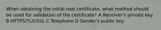 When obtaining the initial root certificate, what method should be used for validation of the certificate? A Receiver's private key B HTTPS/TLS/SSL C Telephone D Sender's public key