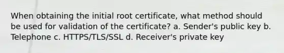 When obtaining the initial root certificate, what method should be used for validation of the certificate? a. Sender's public key b. Telephone c. HTTPS/TLS/SSL d. Receiver's private key