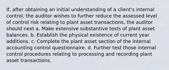 If, after obtaining an initial understanding of a client's internal control, the auditor wishes to further reduce the assessed level of control risk relating to plant asset transactions, the auditor should next a. Make extensive substantive tests of plant asset balances. b. Establish the physical existence of current year additions. c. Complete the plant asset section of the internal accounting control questionnaire. d. Further test those internal control procedures relating to processing and recording plant asset transactions.