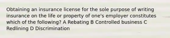 Obtaining an insurance license for the sole purpose of writing insurance on the life or property of one's employer constitutes which of the following? A Rebating B Controlled business C Redlining D Discrimination