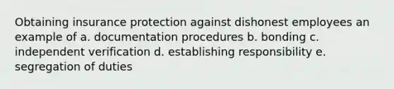 Obtaining insurance protection against dishonest employees an example of a. documentation procedures b. bonding c. independent verification d. establishing responsibility e. segregation of duties