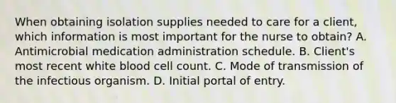 When obtaining isolation supplies needed to care for a client, which information is most important for the nurse to obtain? A. Antimicrobial medication administration schedule. B. Client's most recent white blood cell count. C. Mode of transmission of the infectious organism. D. Initial portal of entry.