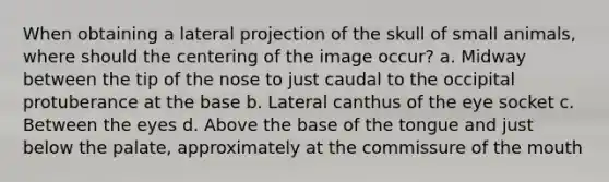 When obtaining a lateral projection of the skull of small animals, where should the centering of the image occur? a. Midway between the tip of the nose to just caudal to the occipital protuberance at the base b. Lateral canthus of the eye socket c. Between the eyes d. Above the base of the tongue and just below the palate, approximately at the commissure of the mouth