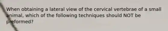 When obtaining a lateral view of the cervical vertebrae of a small animal, which of the following techniques should NOT be preformed?