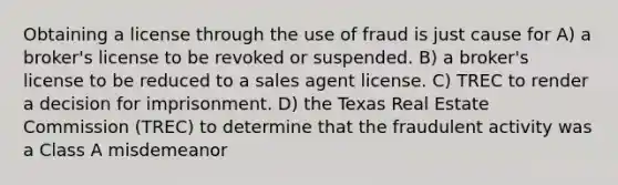 Obtaining a license through the use of fraud is just cause for A) a broker's license to be revoked or suspended. B) a broker's license to be reduced to a sales agent license. C) TREC to render a decision for imprisonment. D) the Texas Real Estate Commission (TREC) to determine that the fraudulent activity was a Class A misdemeanor