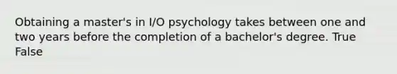 Obtaining a master's in I/O psychology takes between one and two years before the completion of a bachelor's degree. True False