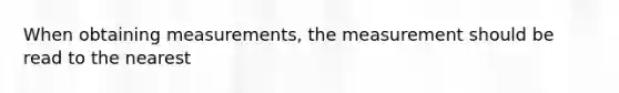 When obtaining measurements, the measurement should be read to the nearest