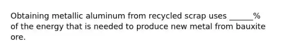 Obtaining metallic aluminum from recycled scrap uses ______% of the energy that is needed to produce new metal from bauxite ore.