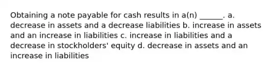 Obtaining a note payable for cash results in a(n) ______. a. decrease in assets and a decrease liabilities b. increase in assets and an increase in liabilities c. increase in liabilities and a decrease in stockholders' equity d. decrease in assets and an increase in liabilities