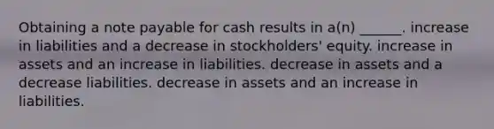 Obtaining a note payable for cash results in a(n) ______. increase in liabilities and a decrease in stockholders' equity. increase in assets and an increase in liabilities. decrease in assets and a decrease liabilities. decrease in assets and an increase in liabilities.