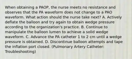 When obtaining a PAOP, the nurse meets no resistance and observes that the PA waveform does not change to a PAO waveform. What action should the nurse take next? A. Actively deflate the balloon and try again to obtain wedge pressure according to the organization's practice. B. Continue to manipulate the balloon lumen to achieve a solid wedge waveform. C. Advance the PA catheter 1 to 2 cm until a wedge pressure is obtained. D. Discontinue balloon attempts and tape the inflation port closed. (Pulmonary Artery Catheter: Troubleshooting)