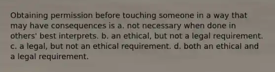 Obtaining permission before touching someone in a way that may have consequences is a. not necessary when done in others' best interprets. b. an ethical, but not a legal requirement. c. a legal, but not an ethical requirement. d. both an ethical and a legal requirement.