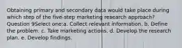 Obtaining primary and secondary data would take place during which step of the five-step marketing research approach? Question 9Select one:a. Collect relevant information. b. Define the problem. c. Take marketing actions. d. Develop the research plan. e. Develop findings.