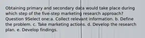 Obtaining primary and secondary data would take place during which step of the five-step marketing research approach? Question 9Select one:a. Collect relevant information. b. Define the problem. c. Take marketing actions. d. Develop the research plan. e. Develop findings.