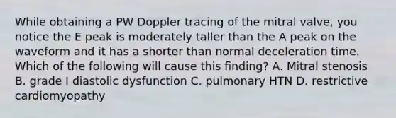 While obtaining a PW Doppler tracing of the mitral valve, you notice the E peak is moderately taller than the A peak on the waveform and it has a shorter than normal deceleration time. Which of the following will cause this finding? A. Mitral stenosis B. grade I diastolic dysfunction C. pulmonary HTN D. restrictive cardiomyopathy