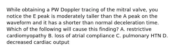 While obtaining a PW Doppler tracing of the mitral valve, you notice the E peak is moderately taller than the A peak on the waveform and it has a shorter than normal deceleration time. Which of the following will cause this finding? A. restrictive cardiomyopathy B. loss of atrial compliance C. pulmonary HTN D. decreased <a href='https://www.questionai.com/knowledge/kyxUJGvw35-cardiac-output' class='anchor-knowledge'>cardiac output</a>