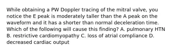 While obtaining a PW Doppler tracing of the mitral valve, you notice the E peak is moderately taller than the A peak on the waveform and it has a shorter than normal deceleration time. Which of the following will cause this finding? A. pulmonary HTN B. restrictive cardiomyopathy C. loss of atrial compliance D. decreased cardiac output