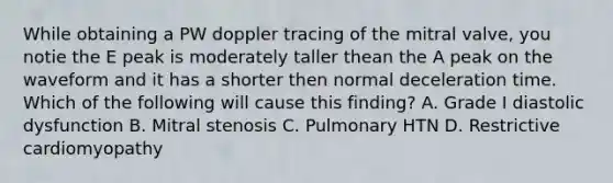 While obtaining a PW doppler tracing of the mitral valve, you notie the E peak is moderately taller thean the A peak on the waveform and it has a shorter then normal deceleration time. Which of the following will cause this finding? A. Grade I diastolic dysfunction B. Mitral stenosis C. Pulmonary HTN D. Restrictive cardiomyopathy