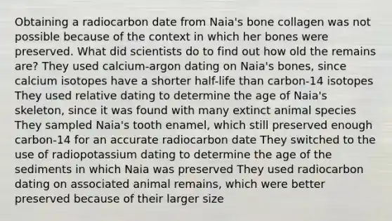 Obtaining a radiocarbon date from Naia's bone collagen was not possible because of the context in which her bones were preserved. What did scientists do to find out how old the remains are? They used calcium-argon dating on Naia's bones, since calcium isotopes have a shorter half-life than carbon-14 isotopes They used relative dating to determine the age of Naia's skeleton, since it was found with many extinct animal species They sampled Naia's tooth enamel, which still preserved enough carbon-14 for an accurate radiocarbon date They switched to the use of radiopotassium dating to determine the age of the sediments in which Naia was preserved They used radiocarbon dating on associated animal remains, which were better preserved because of their larger size