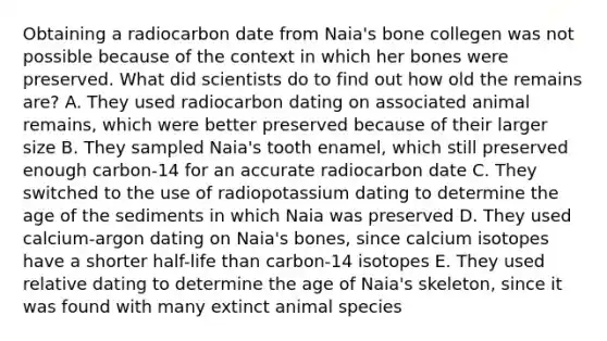 Obtaining a radiocarbon date from Naia's bone collegen was not possible because of the context in which her bones were preserved. What did scientists do to find out how old the remains are? A. They used radiocarbon dating on associated animal remains, which were better preserved because of their larger size B. They sampled Naia's tooth enamel, which still preserved enough carbon-14 for an accurate radiocarbon date C. They switched to the use of radiopotassium dating to determine the age of the sediments in which Naia was preserved D. They used calcium-argon dating on Naia's bones, since calcium isotopes have a shorter half-life than carbon-14 isotopes E. They used relative dating to determine the age of Naia's skeleton, since it was found with many extinct animal species