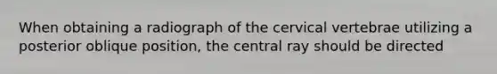 When obtaining a radiograph of the cervical vertebrae utilizing a posterior oblique position, the central ray should be directed