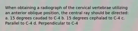 When obtaining a radiograph of the cervical vertebrae utilizing an anterior oblique position, the central ray should be directed: a. 15 degrees caudad to C-4 b. 15 degrees cephalad to C-4 c. Parallel to C-4 d. Perpendicular to C-4