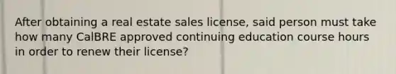 After obtaining a real estate sales license, said person must take how many CalBRE approved continuing education course hours in order to renew their license?