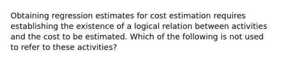 Obtaining regression estimates for cost estimation requires establishing the existence of a logical relation between activities and the cost to be estimated. Which of the following is not used to refer to these activities?