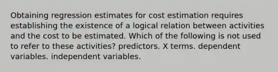 Obtaining regression estimates for cost estimation requires establishing the existence of a logical relation between activities and the cost to be estimated. Which of the following is not used to refer to these activities? predictors. X terms. dependent variables. independent variables.