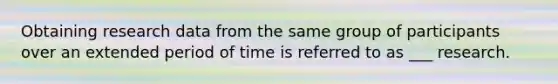 Obtaining research data from the same group of participants over an extended period of time is referred to as ___ research.