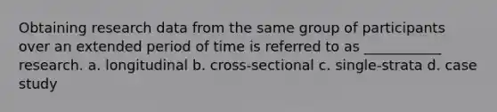 Obtaining research data from the same group of participants over an extended period of time is referred to as ___________ research. a. longitudinal b. cross-sectional c. single-strata d. case study