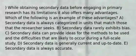 ) While obtaining secondary data before engaging in primary research has its limitations it also offers many advantages. Which of the following is an example of these advantages? A) Secondary data is always categorized in units that match those that the researcher seeks. B) Secondary data rarely exhibits bias. C) Secondary data can provide ideas for the methods to be used and the difficulties that are likely to occur during a full-scale study. D) Secondary data is generally current and up-to-date. E) Secondary data is always accurate.